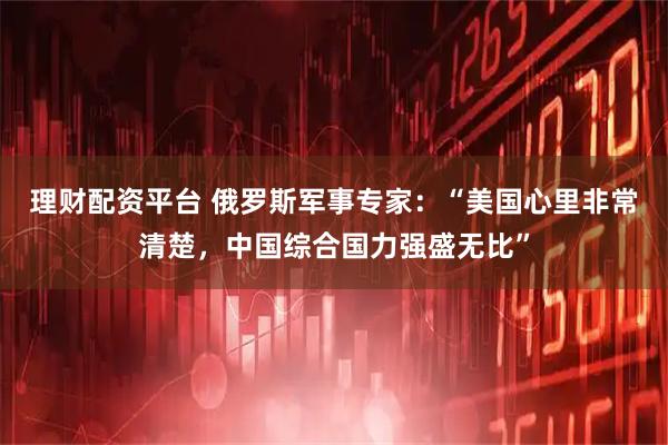 理财配资平台 俄罗斯军事专家：“美国心里非常清楚，中国综合国力强盛无比”