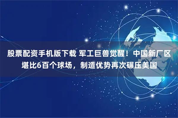 股票配资手机版下载 军工巨兽觉醒！中国新厂区堪比6百个球场，制造优势再次碾压美国