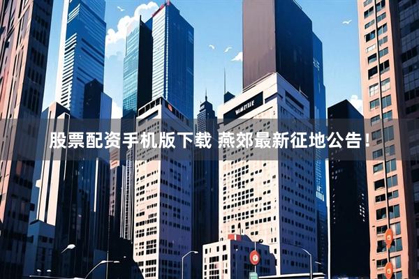 股票配资手机版下载 燕郊最新征地公告！