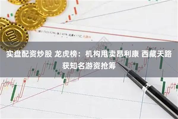 实盘配资炒股 龙虎榜：机构甩卖昂利康 西藏天路获知名游资抢筹