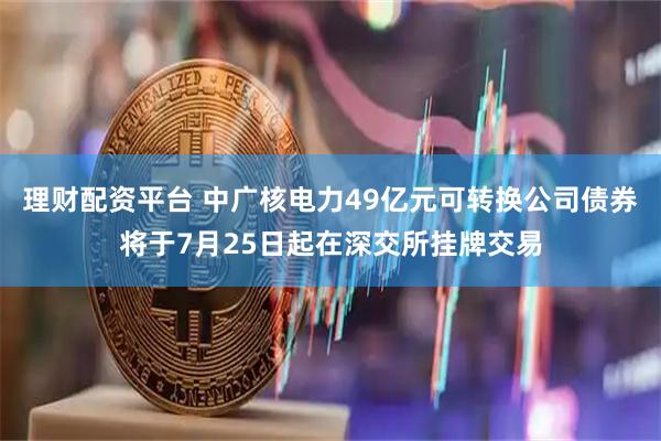 理财配资平台 中广核电力49亿元可转换公司债券将于7月25日起在深交所挂牌交易