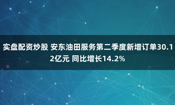 实盘配资炒股 安东油田服务第二季度新增订单30.12亿元 同比增长14.2%