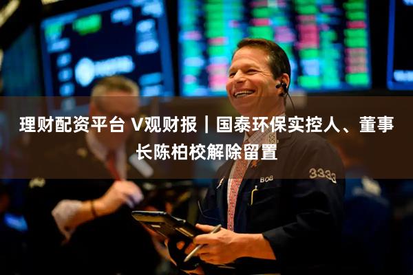 理财配资平台 V观财报｜国泰环保实控人、董事长陈柏校解除留置