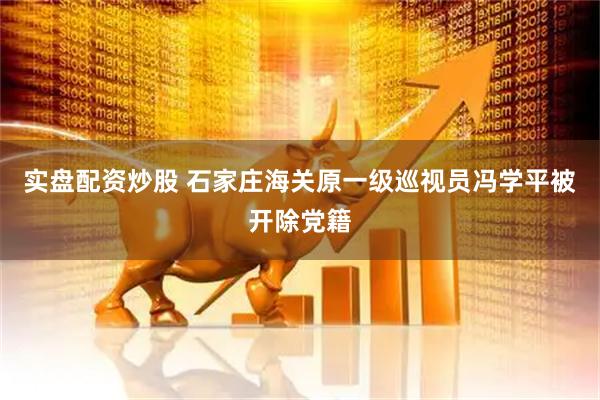 实盘配资炒股 石家庄海关原一级巡视员冯学平被开除党籍