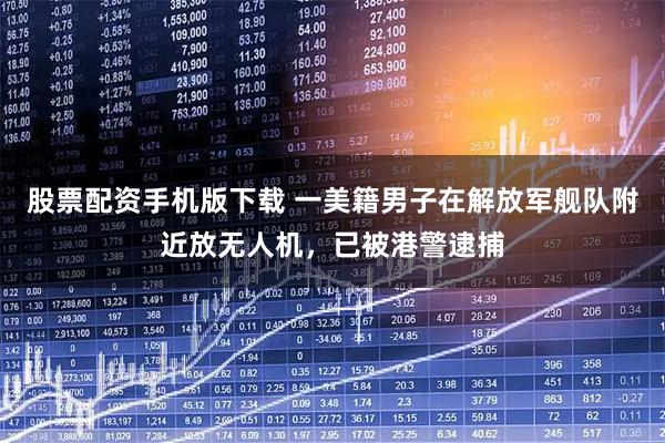 股票配资手机版下载 一美籍男子在解放军舰队附近放无人机，已被港警逮捕