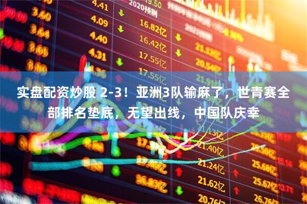 实盘配资炒股 2-3！亚洲3队输麻了，世青赛全部排名垫底，无望出线，中国队庆幸