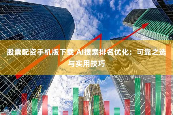 股票配资手机版下载 AI搜索排名优化：可靠之选与实用技巧