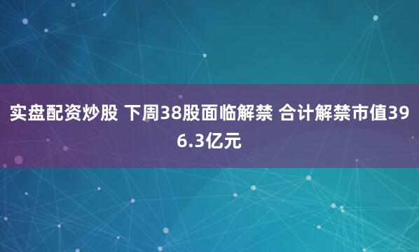实盘配资炒股 下周38股面临解禁 合计解禁市值396.3亿元