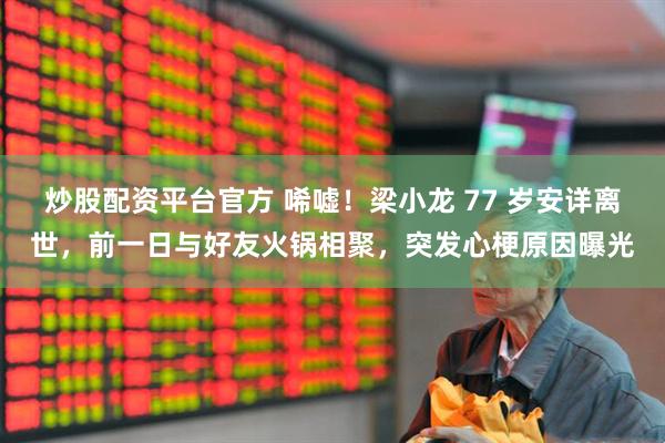 炒股配资平台官方 唏嘘！梁小龙 77 岁安详离世，前一日与好友火锅相聚，突发心梗原因曝光