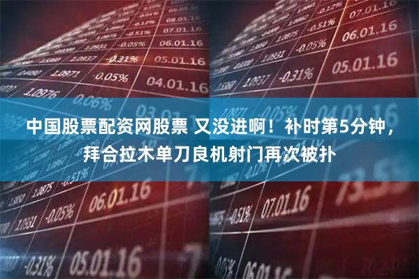 中国股票配资网股票 又没进啊！补时第5分钟，拜合拉木单刀良机射门再次被扑