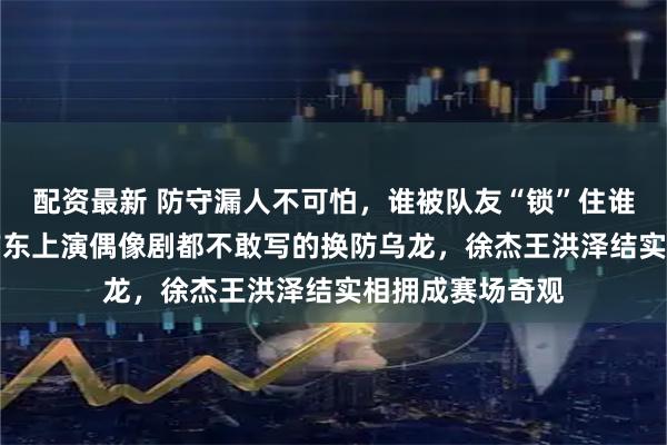 配资最新 防守漏人不可怕，谁被队友“锁”住谁尴尬，吉林vs广东上演偶像剧都不敢写的换防乌龙，徐杰王洪泽结实相拥成赛场奇观