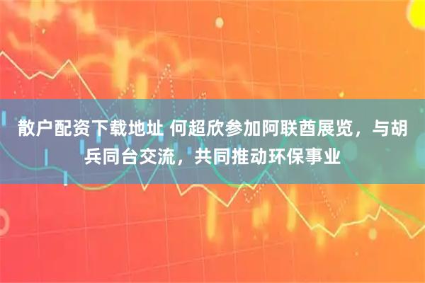 散户配资下载地址 何超欣参加阿联酋展览，与胡兵同台交流，共同推动环保事业