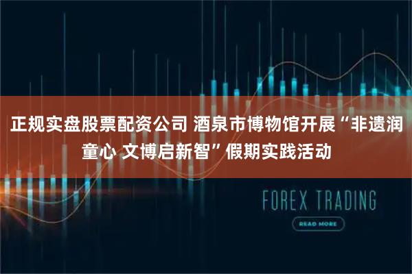 正规实盘股票配资公司 酒泉市博物馆开展“非遗润童心 文博启新智”假期实践活动