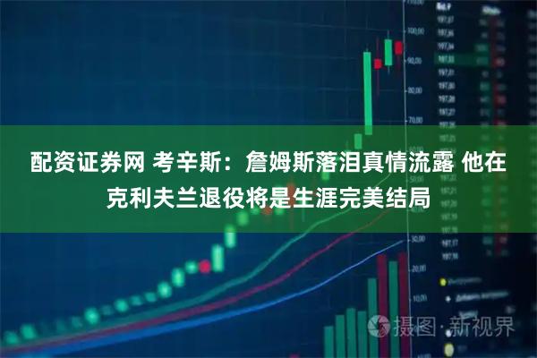 配资证券网 考辛斯：詹姆斯落泪真情流露 他在克利夫兰退役将是生涯完美结局