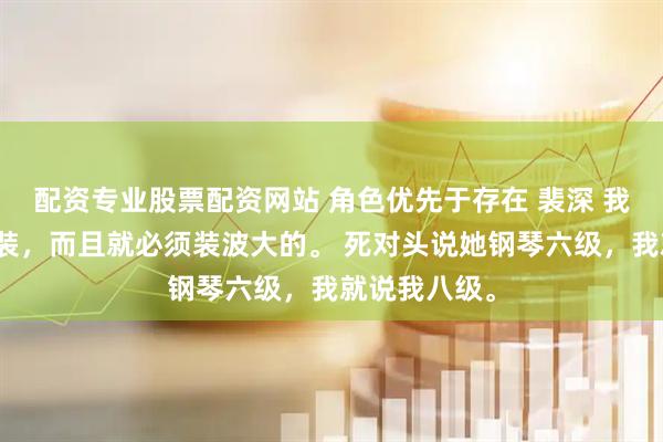 配资专业股票配资网站 角色优先于存在 裴深 我从小就喜欢装，而且就必须装波大的。 死对头说她钢琴六级，我就说我八级。