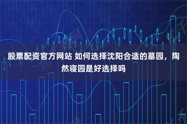 股票配资官方网站 如何选择沈阳合适的墓园，陶然寝园是好选择吗