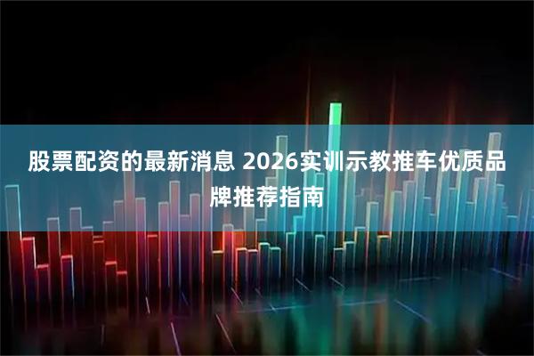 股票配资的最新消息 2026实训示教推车优质品牌推荐指南