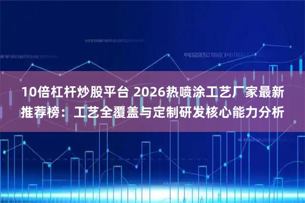 10倍杠杆炒股平台 2026热喷涂工艺厂家最新推荐榜：工艺全覆盖与定制研发核心能力分析