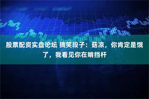 股票配资实盘论坛 搞笑段子：菇凉，你肯定是饿了，我看见你在啃挡杆