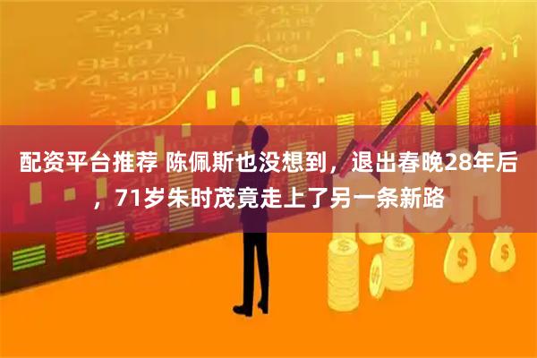 配资平台推荐 陈佩斯也没想到，退出春晚28年后，71岁朱时茂竟走上了另一条新路