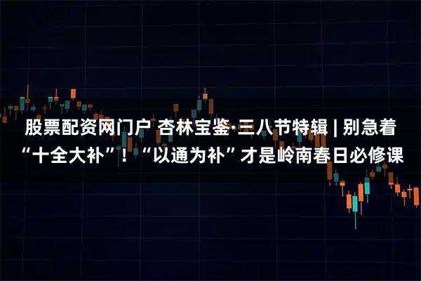 股票配资网门户 杏林宝鉴·三八节特辑 | 别急着“十全大补”！“以通为补”才是岭南春日必修课