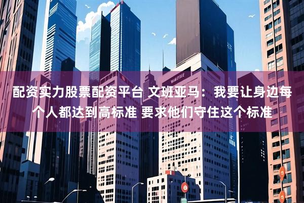 配资实力股票配资平台 文班亚马：我要让身边每个人都达到高标准 要求他们守住这个标准