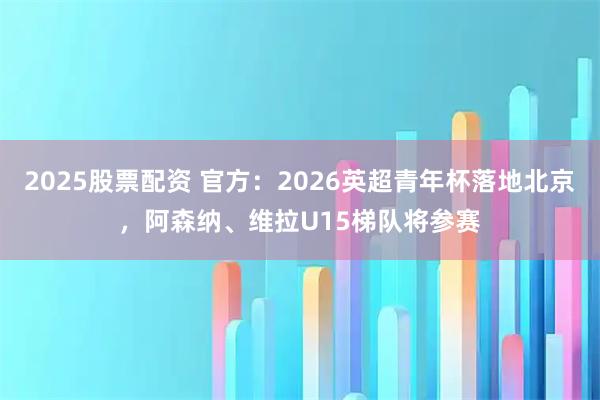 2025股票配资 官方：2026英超青年杯落地北京，阿森纳、维拉U15梯队将参赛