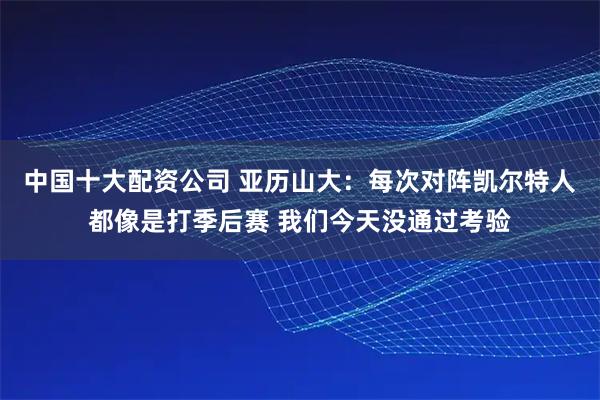 中国十大配资公司 亚历山大：每次对阵凯尔特人都像是打季后赛 我们今天没通过考验