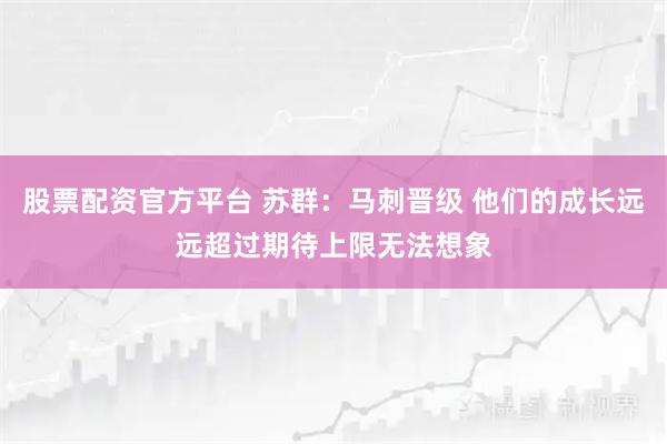 股票配资官方平台 苏群：马刺晋级 他们的成长远远超过期待上限无法想象