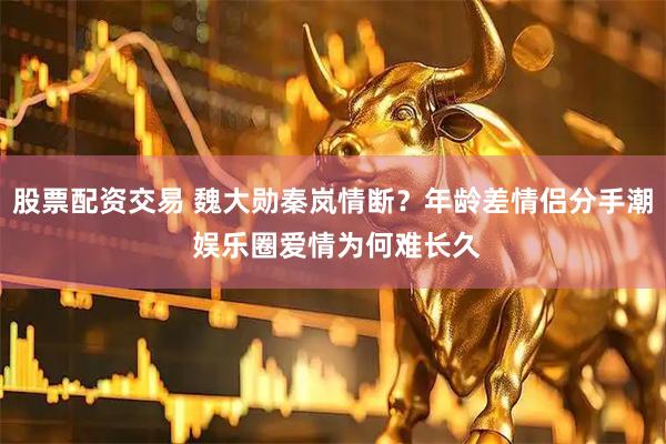 股票配资交易 魏大勋秦岚情断？年龄差情侣分手潮 娱乐圈爱情为何难长久