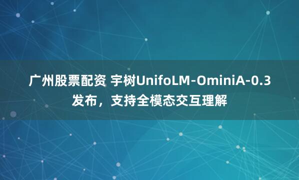 广州股票配资 宇树UnifoLM-OminiA-0.3发布，支持全模态交互理解