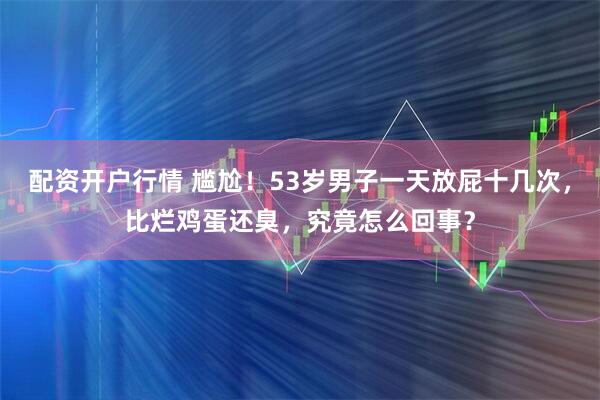 配资开户行情 尴尬！53岁男子一天放屁十几次，比烂鸡蛋还臭，究竟怎么回事？