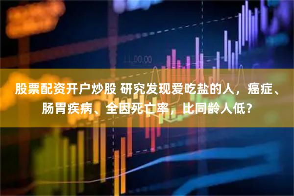 股票配资开户炒股 研究发现爱吃盐的人，癌症、肠胃疾病、全因死亡率，比同龄人低？